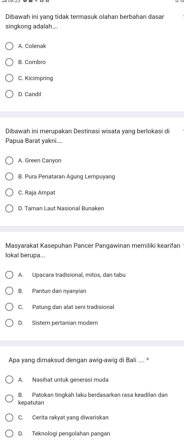 Dibawah ini yang tidak termasuk olahan berbahan dasar
singkong adalah....
A. Colenak
B. Combro
C. Kicimpring
D. Candil
Dibawah ini merupakan Destinasi wisata yang berlokasi di
Papua Barat yakni....
A. Green Canyon
B. Pura Penataran Agung Lempuyang
C. Raja Ampat
D. Taman Laut Nasional Bunaken
Masyarakat Kasepuhan Pancer Pangawinan memiliki kearifan
lokal berupa...
A. Upacara tradisional, mitos, dan tabu
B. Pantun dan nyanyian
C. Patung dan alat seni tradisional
D. Sistem pertanian modern
Apa yang dimaksud dengan awig-awig di Bali .... *
A. Nasihat untuk generasi muda
B. Patokan tingkah laku berdasarkan rasa keadilan dan
kepatutan
C. Cerita rakyat yang diwariskan
D. Teknologi pengolahan pangan