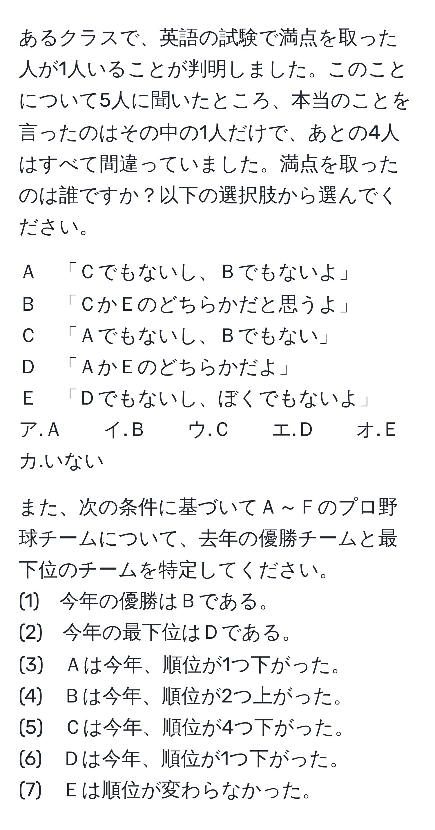 あるクラスで、英語の試験で満点を取った人が1人いることが判明しました。このことについて5人に聞いたところ、本当のことを言ったのはその中の1人だけで、あとの4人はすべて間違っていました。満点を取ったのは誰ですか？以下の選択肢から選んでください。  
  
Ａ　「Ｃでもないし、Ｂでもないよ」  
Ｂ　「ＣかＥのどちらかだと思うよ」  
Ｃ　「Ａでもないし、Ｂでもない」  
Ｄ　「ＡかＥのどちらかだよ」  
Ｅ　「Ｄでもないし、ぼくでもないよ」  
ア.Ａ　　イ.Ｂ　　ウ.Ｃ　　エ.Ｄ　　オ.Ｅ　　カ.いない  

また、次の条件に基づいてＡ～Ｆのプロ野球チームについて、去年の優勝チームと最下位のチームを特定してください。  
(1)　今年の優勝はＢである。  
(2)　今年の最下位はＤである。  
(3)　Ａは今年、順位が1つ下がった。  
(4)　Ｂは今年、順位が2つ上がった。  
(5)　Ｃは今年、順位が4つ下がった。  
(6)　Ｄは今年、順位が1つ下がった。  
(7)　Ｅは順位が変わらなかった。