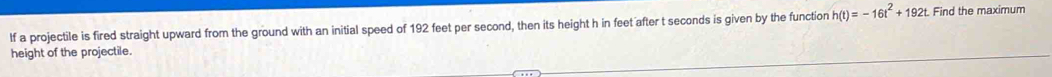 lf a projectile is fired straight upward from the ground with an initial speed of 192 feet per second, then its height h in feet after t seconds is given by the function h(t)=-16t^2+192t. Find the maximum 
height of the projectile.