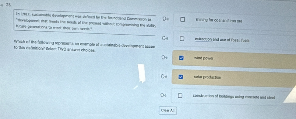 In 1987, sustainable development was defined by the Brundtland Commission as mining for coal and iron ore
"development that meets the needs of the present without compromising the ability
future generations to meet their own needs."
extraction and use of fossil fuels
Which of the following represents an example of sustainable development accon
to this definition? Select TWO answer choices.
wind power
solar production
construction of buildings using concrete and steel
Clear All