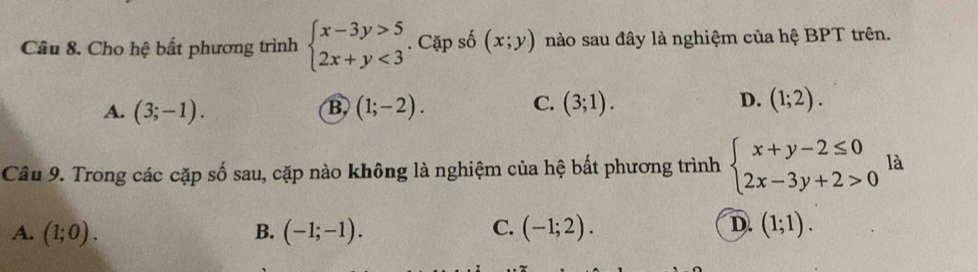 Cho hệ bất phương trình beginarrayl x-3y>5 2x+y<3endarray.. Cặp số (x;y) nào sau đây là nghiệm của hệ BPT trên.
B,
A. (3;-1). (1;-2).
C. (3;1). D. (1;2). 
Câu 9. Trong các cặp số sau, cặp nào không là nghiệm của hệ bất phương trình beginarrayl x+y-2≤ 0 2x-3y+2>0endarray. là
C.
D.
A. (1;0). B. (-1;-1). (-1;2). (1;1).