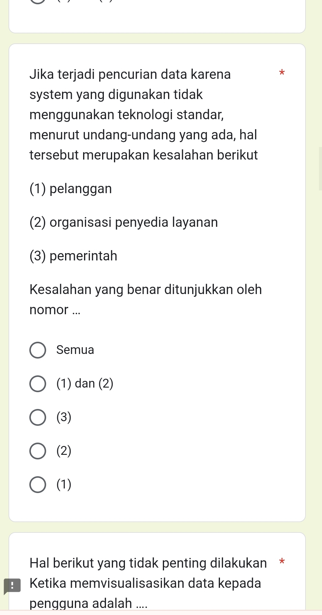 Jika terjadi pencurian data karena
*
system yang digunakan tidak
menggunakan teknologi standar,
menurut undang-undang yang ada, hal
tersebut merupakan kesalahan berikut
(1) pelanggan
(2) organisasi penyedia layanan
(3) pemerintah
Kesalahan yang benar ditunjukkan oleh
nomor ...
Semua
(1) dan (2)
(3)
(2)
(1)
Hal berikut yang tidak penting dilakukan *
Ketika memvisualisasikan data kepada
pengguna adalah ....