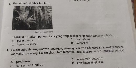 (3)
8. Perhatikan gambar berikut.
Sumber: freepik.com
Interaksi antarkomponen biotik yang terjadi seperti gambar tersebut adalah . . . .
A. parasitisme C. mutualisme
B. komensalisme D. kompetisi
9. Dalam sebuah pengamatan lapangan, seorang peserta didik mengamati seekor burung
memakan belalang. Dalam ekosistem tersebut, burung tersebut berkedudukan sebagai
A. produsen C. konsumen tingkat II
B. konsumen tingkat l D. konsimen tingkat III