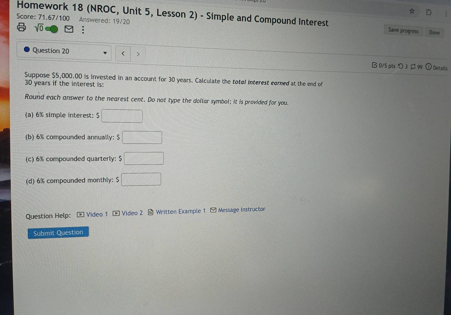 Homework 18 (NROC, Unit 5, Lesson 2) - Simple and Compound Interest Save progress 
Score: 71.67/100 Answered: 19/20 Done 
sqrt(0) A∪ B
Question 20
$5,000.00 is invested in an account for 30 years. Calculate the total interest earned at the end of
30 years if the interest is: 
Round each answer to the nearest cent. Do not type the dollar symbol; it is provided for you. 
(a) 6% simple interest: $ □
(b) 6% compounded annually: $□
(c) 6% compounded quarterly: $□
(d) 6% compounded monthly: $□
Question Help: ▶ Video 1 - Video 2 Written Example 1 - Message instructor 
Submit Question