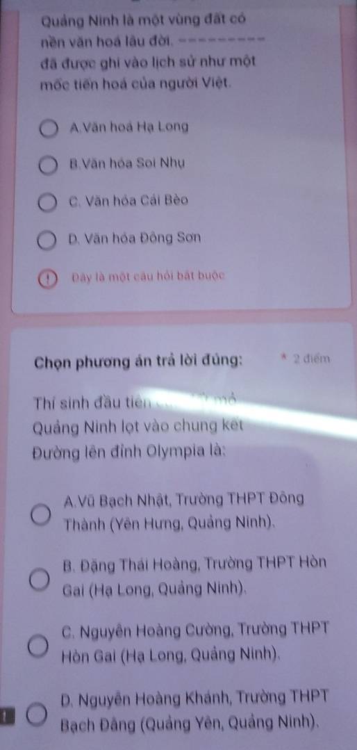 Quảng Ninh là một vùng đất có
nền văn hoá lâu đời. .
đã được ghi vào lịch sử như một
mốc tiến hoá của người Việt.
A.Văn hoá Hạ Long
B.Văn hóa Soi Nhụ
C. Văn hóa Cái Bèo
D. Văn hóa Đông Sơn
D Đây là một câu hỏi bắt buộc
Chọn phương án trả lời đúng: 2 điểm
Thí sinh đầu tiên mô
Quảng Ninh lọt vào chung kết
Đường lên đỉnh Olympia là:
A.Vũ Bạch Nhật, Trường THPT Đông
Thành (Yên Hưng, Quảng Ninh).
B. Đặng Thái Hoàng, Trường THPT Hòn
Gai (Hạ Long, Quảng Ninh).
C. Nguyên Hoàng Cường, Trường THPT
Hòn Gai (Hạ Long, Quảng Ninh).
D. Nguyễn Hoàng Khánh, Trường THPT
1 Bạch Đâng (Quảng Yên, Quảng Ninh).