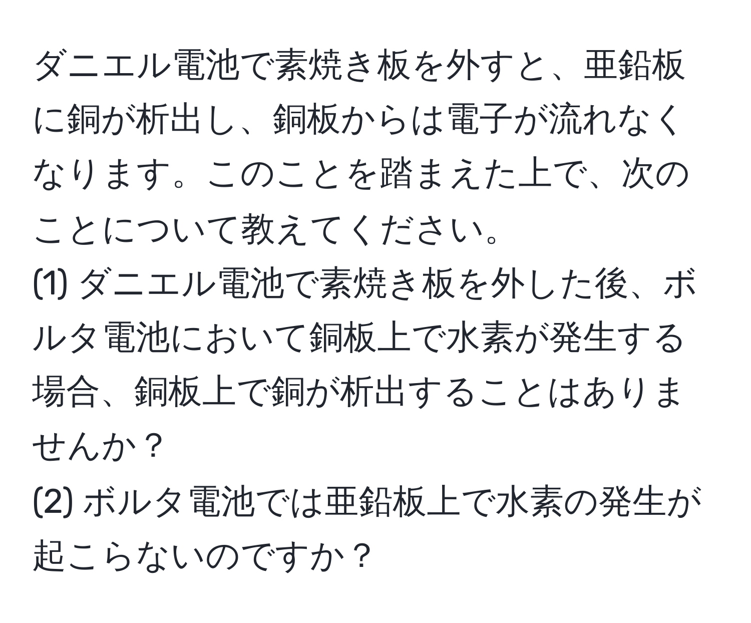 ダニエル電池で素焼き板を外すと、亜鉛板に銅が析出し、銅板からは電子が流れなくなります。このことを踏まえた上で、次のことについて教えてください。  
(1) ダニエル電池で素焼き板を外した後、ボルタ電池において銅板上で水素が発生する場合、銅板上で銅が析出することはありませんか？  
(2) ボルタ電池では亜鉛板上で水素の発生が起こらないのですか？