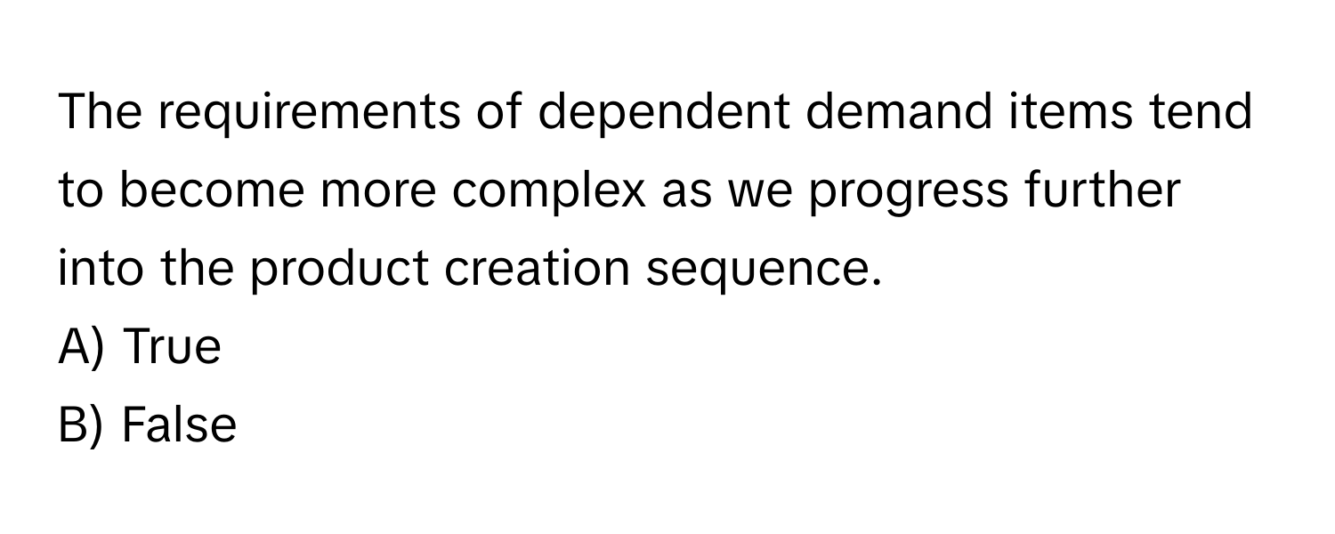 The requirements of dependent demand items tend to become more complex as we progress further into the product creation sequence. 

A) True 
B) False