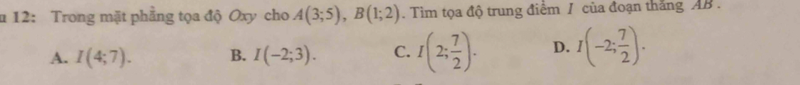 12: Trong mặt phẳng tọa độ Oxy cho A(3;5), B(1;2). Tim tọa độ trung điểm / của đoạn thắng AB.
A. I(4;7). B. I(-2;3). C. I(2; 7/2 ). D. I(-2; 7/2 ).