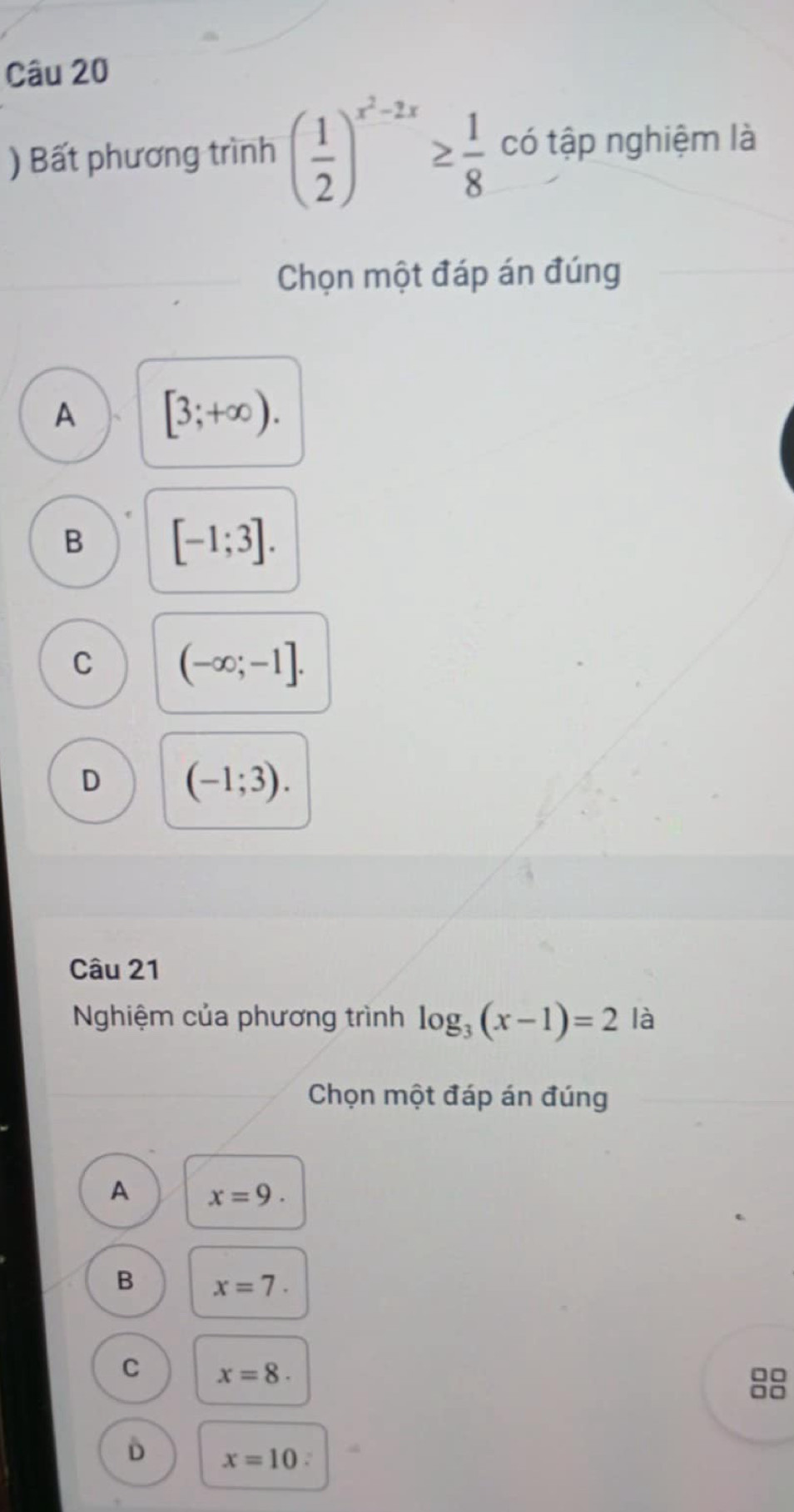 ) Bất phương trình ( 1/2 )^x^2-2x≥  1/8  có tập nghiệm là
Chọn một đáp án đúng
A [3;+∈fty ).
B [-1;3].
C (-∈fty ;-1].
D (-1;3). 
Câu 21
Nghiệm của phương trình log _3(x-1)=2 là
Chọn một đáp án đúng
A x=9.
B x=7.
C x=8.
D x=10