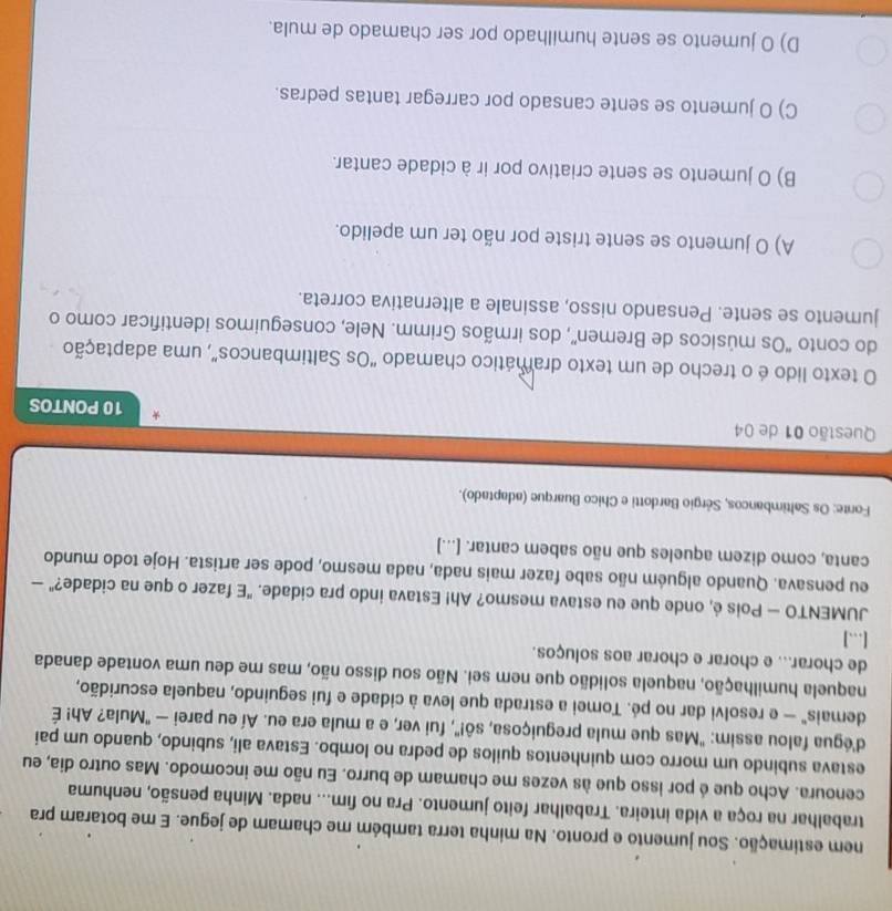 nem estimação. Sou jumento e pronto. Na minha terra também me chamam de jegue. E me botaram pra
trabalhar na roça a vida inteira. Trabalhar feito jumento. Pra no fim... nada. Minha pensão, nenhuma
cenoura. Acho que é por isso que às vezes me chamam de burro. Eu não me incomodo. Mas outro dia, eu
estava subindo um morro com quinhentos quilos de pedra no lombo. Estava ali, subindo, quando um pai
d'égua falou assim: "Mas que mula preguiçosa, sô!", fui ver, e a mula era eu. Aí eu parei — 'Mula? Ah! É
demais" — e resolvi dar no pé. Tomei a estrada que leva à cidade e fui seguindo, naquela escuridão,
naquela humilhação, naquela solidão que nem sei. Não sou disso não, mas me deu uma vontade danada
de chorar... e chorar e chorar aos soluços.
[….]
JUMENTO — Pois é, onde que eu estava mesmo? Ah! Estava indo pra cidade. "E fazer o que na cidade?" —
eu pensava. Quando alguém não sabe fazer mais nada, nada mesmo, pode ser artista. Hoje todo mundo
canta, como dizem aqueles que não sabem cantar. [...]
Fonte: Os Saltimbancos, Sérgio Bardotti e Chico Buarque (adaptado).
Questão 01 de 04 10 PONTOS
O texto lido é o trecho de um texto dramático chamado "Os Saltimbancos”, uma adaptação
do conto "Os músicos de Bremen”, dos irmãos Grimm. Nele, conseguimos identificar como o
jumento se sente. Pensando nisso, assinale a alternativa correta.
A) O jumento se sente triste por não ter um apelido.
B) O jumento se sente criativo por ir à cidade cantar.
C) O jumento se sente cansado por carregar tantas pedras.
D) O jumento se sente humilhado por ser chamado de mula.