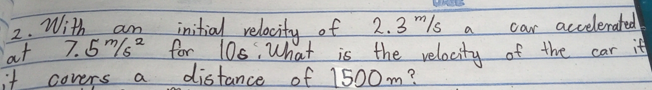 With am initial relocity of 2. 3 mls a car accelerated 
at 7.5m/s^2 for 10s. What is the velocity of the car it 
it covers a distance of 1500m?