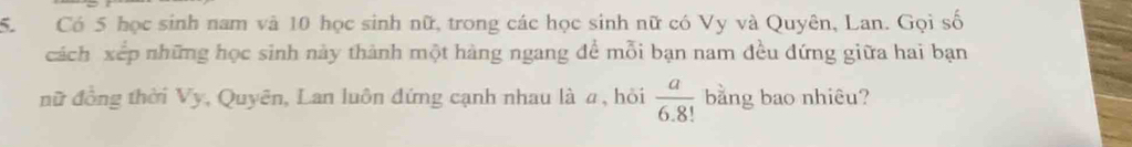 Có 5 học sinh nam và 10 học sinh nữ, trong các học sinh nữ có Vy và Quyên, Lan. Gọi số 
cách xếp những học sinh này thành một hàng ngang đề mỗi bạn nam đều đứng giữa hai bạn 
nữ đồng thời Vy, Quyên, Lan luôn đứng cạnh nhau là a , hỏi  a/6.8!  bằng bao nhiêu?