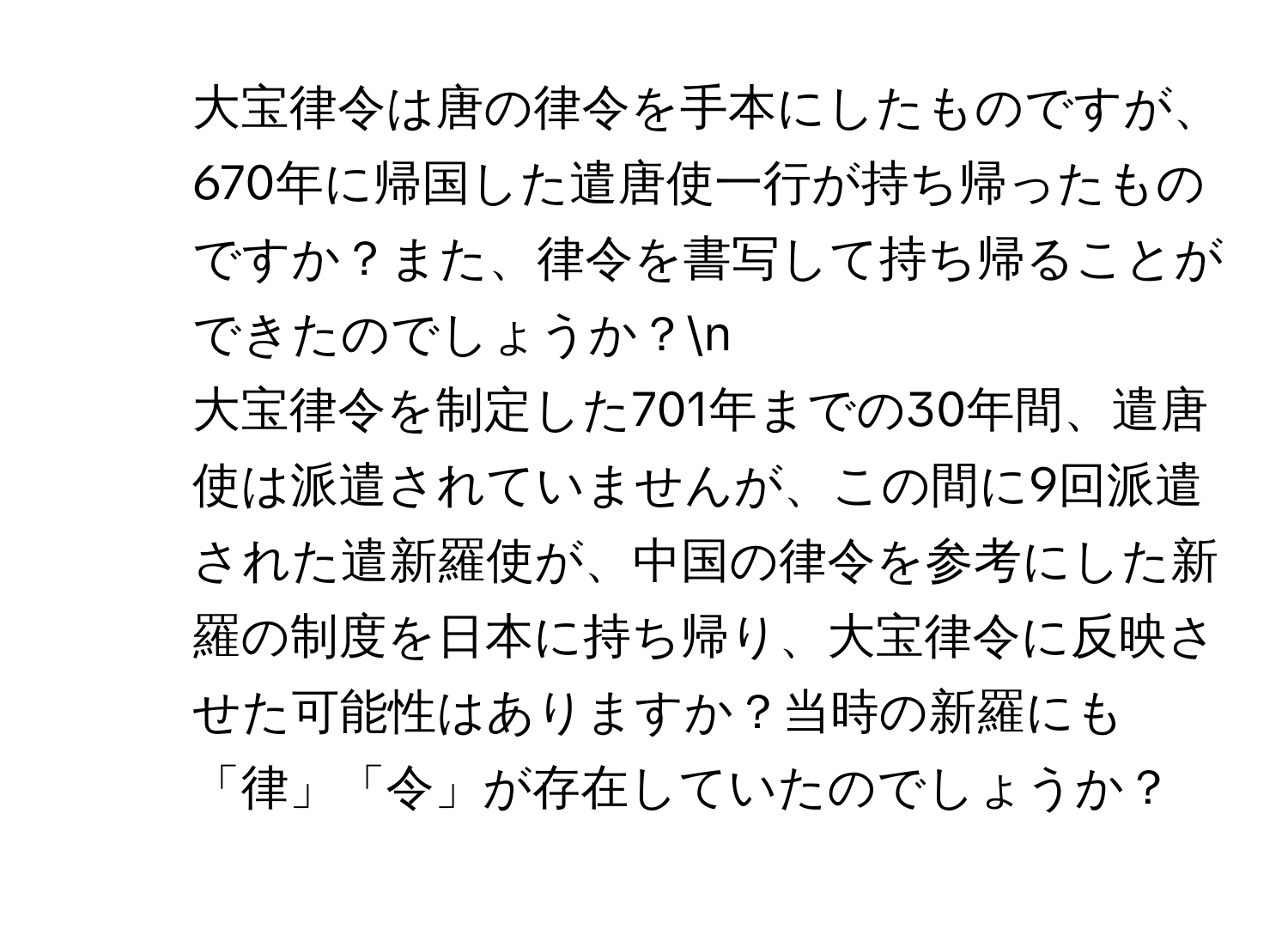 大宝律令は唐の律令を手本にしたものですが、670年に帰国した遣唐使一行が持ち帰ったものですか？また、律令を書写して持ち帰ることができたのでしょうか？n
2. 大宝律令を制定した701年までの30年間、遣唐使は派遣されていませんが、この間に9回派遣された遣新羅使が、中国の律令を参考にした新羅の制度を日本に持ち帰り、大宝律令に反映させた可能性はありますか？当時の新羅にも「律」「令」が存在していたのでしょうか？