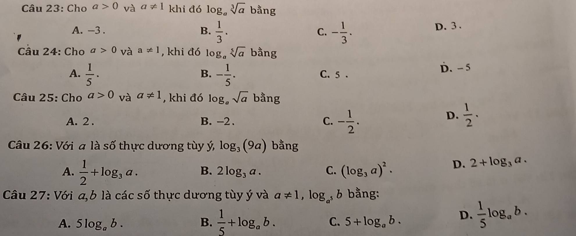 Cho a>0 và a!= 1 khi đó log _asqrt[3](a) bằng
A. -3. B.  1/3 . C. - 1/3 .
D. 3.
Câu 24: Cho a>0 và a!= 1 , khi đó log _asqrt[5](a) bằng
B.
A.  1/5 · - 1/5 . C. 5.
D. - 5
Câu 25: Cho a>0 và a!= 1 , khi đó log _asqrt(a) bằng
A. 2. B. -2. C. - 1/2 .
D.  1/2 ·
Câu 26: Với a là số thực dương tùy ý, log _3(9a) bằng
A.  1/2 +log _3a.
B. 2log _3a. C. (log _3a)^2.
D. 2+log _3a. 
Câu 27: Với a,b là các số thực dương tùy ý và a!= 1, log _a^5 6 bằng:
A. 5log _ab. B.  1/5 +log _ab. C. 5+log _ab.
D.  1/5 log _ab.