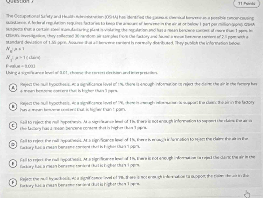 Points
The Occupational Safety and Health Administration (OSHA) has identified the gaseous chemical benzene as a possible cancer causing
substance. A federal regulation requires factories to keep the amount of benzene in the air at or below 1 part per million (ppm). OSHA
suspects that a certain steel manufacturing plant is violating the regulation and has a mean benzene content of more than 1 ppm. In
OSHA's investigation, they collected 30 random air samples from the factory and found a mean benzene content of 2.1 ppm with a
standard deviation of 1.55 ppm. Assume that all benzene content is normally distributed. They publish the information below.
H_0:mu ≤ 1
H_1:mu >1(clai m)
P-value =0.003
Using a significance level of 0.01, choose the correct decision and interpretation.
A Reject the null hypothesis. At a significance level of 1%, there is enough information to reject the claim: the air in the factory has
a mean benzene content that is higher than 1 ppm.
B Reject the null hypothesis. At a significance level of 1%, there is enough information to support the claim: the air in the factory
has a mean benzene content that is higher than 1 ppm.
Fail to reject the null hypothesis. At a significance level of 1%, there is not enough information to support the claim: the air in
C the factory has a mean benzene content that is higher than 1 ppm.
Fail to reject the null hypothesis. At a significance level of 1%, there is enough information to reject the claim: the air in the
D factory has a mean benzene content that is higher than 1 ppr.
Fail to reject the null hypothesis. At a significance level of 1%, there is not enough information to reject the claim: the air in the
E factory has a mean benzene content that is higher than 1 ppm.
F Reject the null hypothesis. At a significance level of 1%, there is not enough information to support the claim: the air in the
factory has a mean benzene content that is higher than 1 ppm.