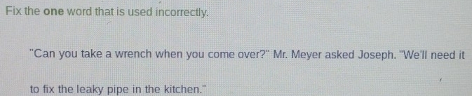 Fix the one word that is used incorrectly. 
"Can you take a wrench when you come over?" Mr. Meyer asked Joseph. "We'll need it 
to fix the leaky pipe in the kitchen."