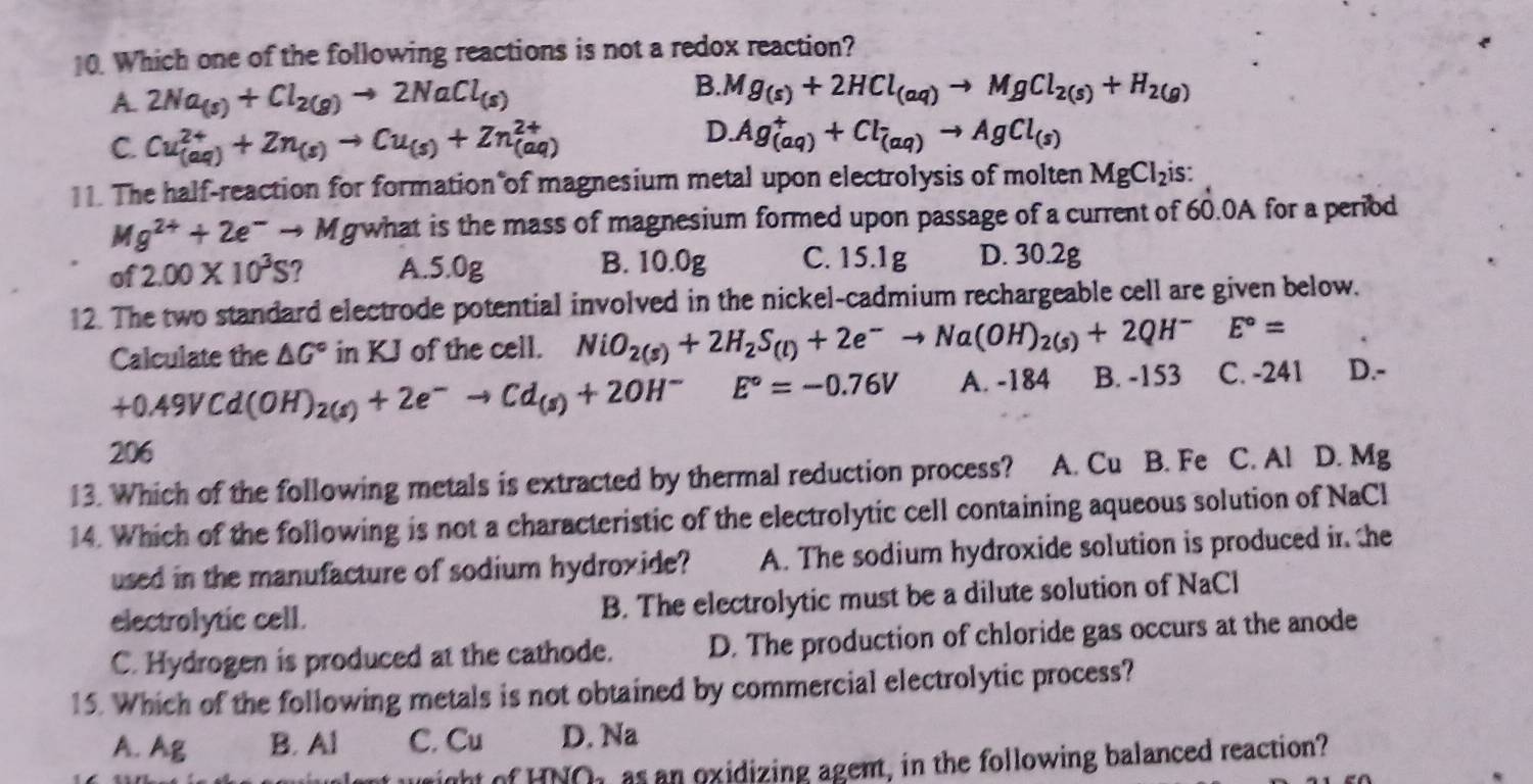 Which one of the following reactions is not a redox reaction?
B.
A. 2Na_(s)+Cl_2(g)to 2NaCl_(s) Mg_(s)+2HCl_(aq)to MgCl_2(s)+H_2(g)
C. Cu_((aq))^(2+)+Zn_(s)to Cu_(s)+Zn_((aq))^(2+)
D. Ag_((aq))^++Cl_(aq)to AgCl_(s)
11. The half-reaction for formation of magnesium metal upon electrolysis of molten MgCl_2 is:
Mg^(2+)+2e^-to M g what is the mass of magnesium formed upon passage of a current of 60.0A for a period
of 2.00* 10^3S A.5.0g B. 10.0g C. 15.1g D. 30.2g
12. The two standard electrode potential involved in the nickel-cadmium rechargeable cell are given below.
E°=
Calculate the △ G° in KJ of the cell. NiO_2(s)+2H_2S_(l)+2e^-to Na(OH)_2(s)+2QH^- C. -241 D.-
+0.49VCd(OH)_2(s)+2e^-to Cd_(s)+2OH^-E°=-0.76V A. -184 B. -153
206
13. Which of the following metals is extracted by thermal reduction process? A. Cu B. Fe C. Al D. Mg
14. Which of the following is not a characteristic of the electrolytic cell containing aqueous solution of NaCl
used in the manufacture of sodium hydroxide? A. The sodium hydroxide solution is produced in the
electrolytic cell. B. The electrolytic must be a dilute solution of NaCl
C. Hydrogen is produced at the cathode. D. The production of chloride gas occurs at the anode
15. Which of the following metals is not obtained by commercial electrolytic process?
A. Ag B. Al C. Cu D. Na
wight of HNOh as an oxidizing agent, in the following balanced reaction?