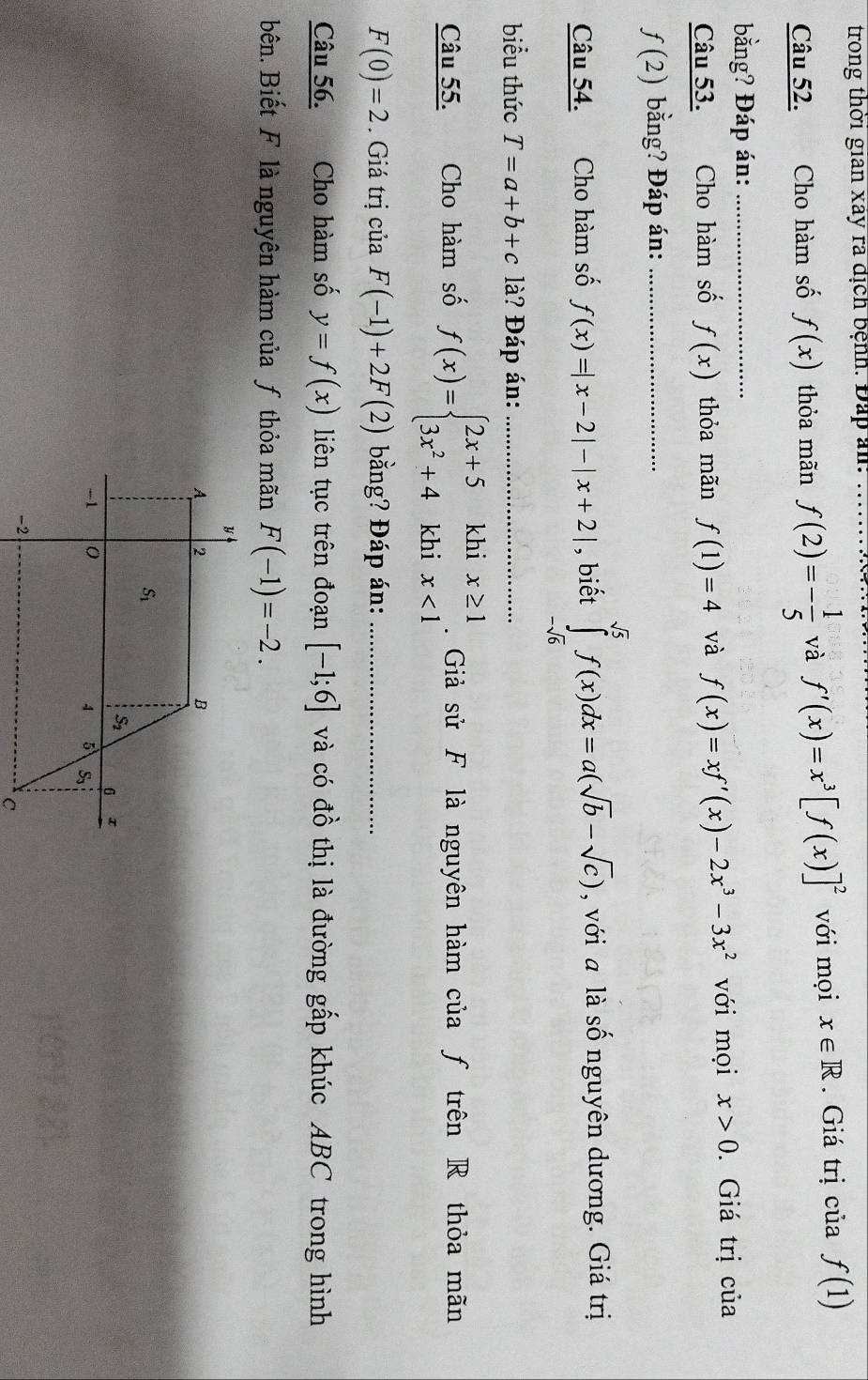 trong thời gian xây ra địch bệnh. Đấp am:
Câu 52. Cho hàm số f(x) thỏa mãn f(2)=- 1/5  và f'(x)=x^3[f(x)]^2 với mọi x∈ R. Giá trị của f(1)
bằng? Đáp án:_
Câu 53. Cho hàm số f(x) thỏa mãn f(1)=4 và f(x)=xf'(x)-2x^3-3x^2 với mọi x>0. Giá trị của
f(2) bằng? Đáp án:_
Câu 54. Cho hàm số f(x)=|x-2|-|x+2| , biết ∈tlimits _-sqrt(6)^sqrt(5)f(x)dx=a(sqrt(b)-sqrt(c)) , với a là số nguyên dương. Giá trị
biểu thức T=a+b+c là? Đáp án:_
Câu 55. Cho hàm số f(x)=beginarrayl 2x+5khix≥ 1 3x^2+4khix<1endarray..  Giả sử F là nguyên hàm của ƒ trên R thỏa mãn
F(0)=2. Giá trị của F(-1)+2F(2) bằng? Đáp án:_
Câu 56. Cho hàm số y=f(x) liên tục trên đoạn [-1;6] và có đồ thị là đường gấp khúc ABC trong hình
bên. Biết F là nguyên hàm của ƒ thỏa mãn F(-1)=-2.