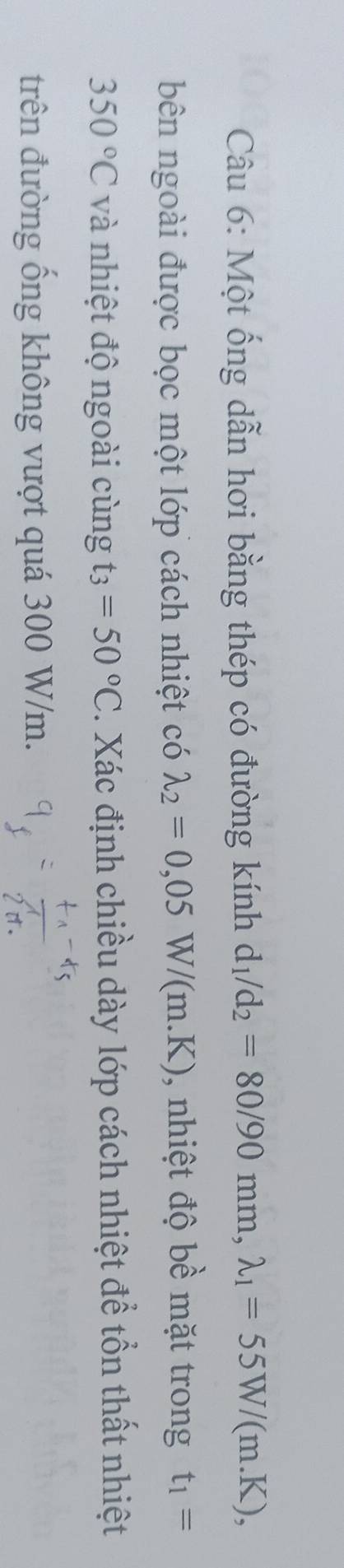 Một ống dẫn hơi bằng thép có đường kính d_1/d_2=80/90mm, lambda _1=55W/(m.K), 
bên ngoài được bọc một lớp cách nhiệt có lambda _2=0,05W/(m.K) , nhiệt độ bề mặt trong t_1=
350°C và nhiệt độ ngoài cùng t_3=50°C. Xác định chiều dày lớp cách nhiệt để tổn thất nhiệt 
trên đường ống không vượt quá 300 W/m.