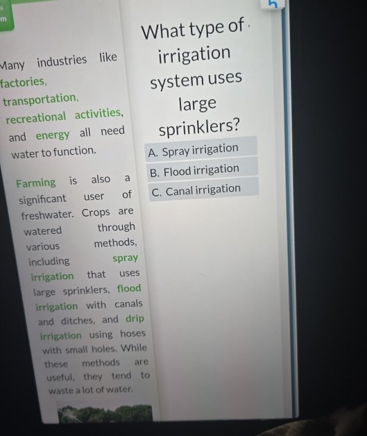 What type of
Many industries like irrigation
factories,
transportation, system uses
recreational activities, large
and energy all need sprinklers?
water to function. A. Spray irrigation
Farming is also a B. Flood irrigation
signifcant user of C. Canal irrigation
freshwater. Crops are
watered through
various methods,
including spray
irrigation that uses
large sprinklers, flood
irrigation with canals
and ditches, and drip
irrigation using hoses
with small holes. While
these methods are
useful, they tend to
waste a lot of water.