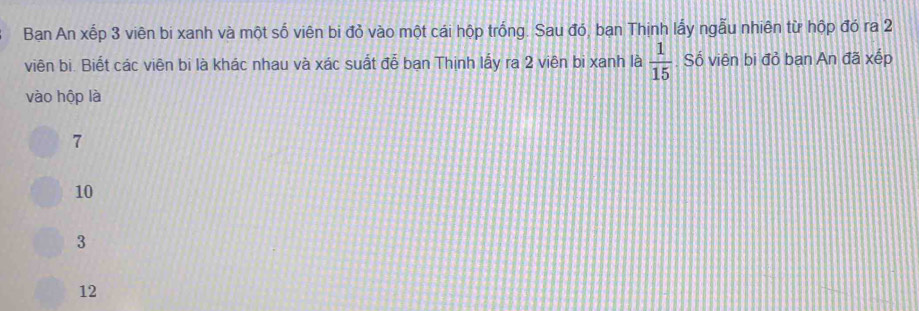 Ban An xếp 3 viên bi xanh và một số viên bi đỏ vào một cái hộp trống. Sau đó, bạn Thịnh lấy ngẫu nhiên từ hộp đó ra 2
viên bi. Biết các viên bi là khác nhau và xác suất đễ bạn Thịnh lấy ra 2 viên bi xanh là  1/15 . Số viên bi đỏ bạn An đã xếp
vào hộp là
7
10
3
12