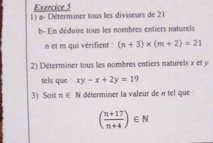 a- Déterminer tous les diviseurs de 21
b- En déduire tous les nombres entiers naturels
n et m qui vérifient : (n+3)* (m+2)=21
2) Déterminer tous les nombres entiers naturels x et y
tels que : xy-x+2y=19
3) Soit n∈ N déterminer la valeur de » tel que :
( (n+17)/n+4 )∈ N