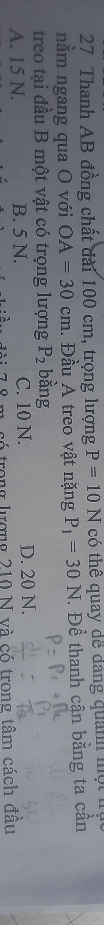 Thanh AB đồng chất dài 100 cm, trọng lượng P=10N có thể quay để đang quảnh một
nằm ngang qua O với OA=30cm. Đầu A treo vật nặng P_1=30N *. Để thanh cận bằng ta cần
treo tại đầu B một vật có trọng lượng P_2 bàng
A. 15 N. B. 5 N. C. 10 N. D. 20 N.
trong lượng 210 N và có trong tâm cách đầu