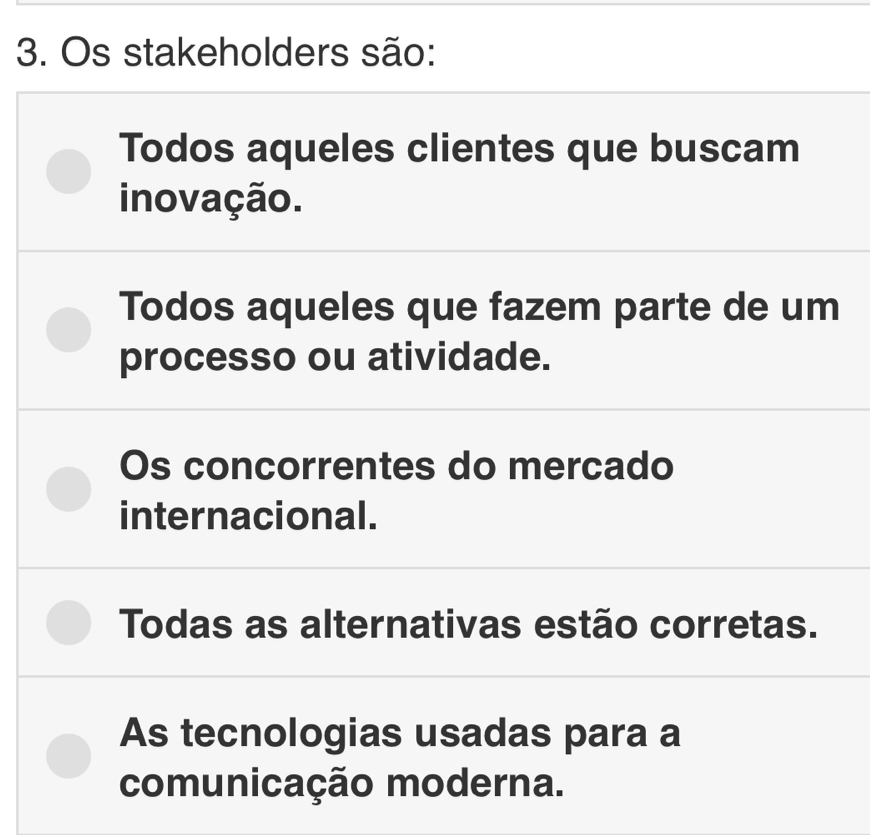 Os stakeholders são:
Todos aqueles clientes que buscam
inovação.
Todos aqueles que fazem parte de um
processo ou atividade.
Os concorrentes do mercado
internacional.
Todas as alternativas estão corretas.
As tecnologias usadas para a
comunicação moderna.