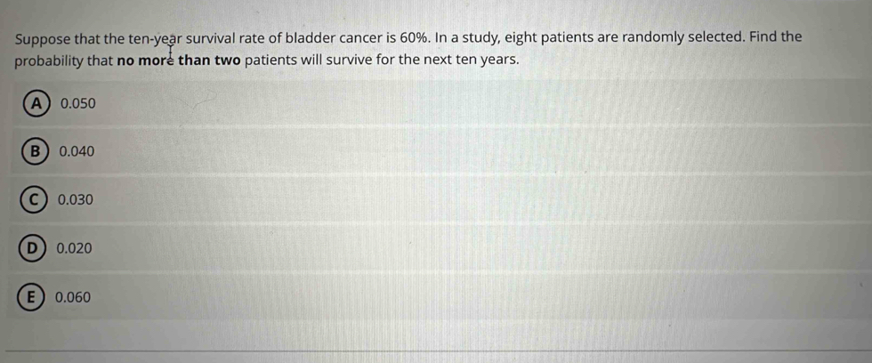 Suppose that the ten-year survival rate of bladder cancer is 60%. In a study, eight patients are randomly selected. Find the
probability that no more than two patients will survive for the next ten years.
A 0.050
B 0.040
C 0.030
D 0.020
E 0.060