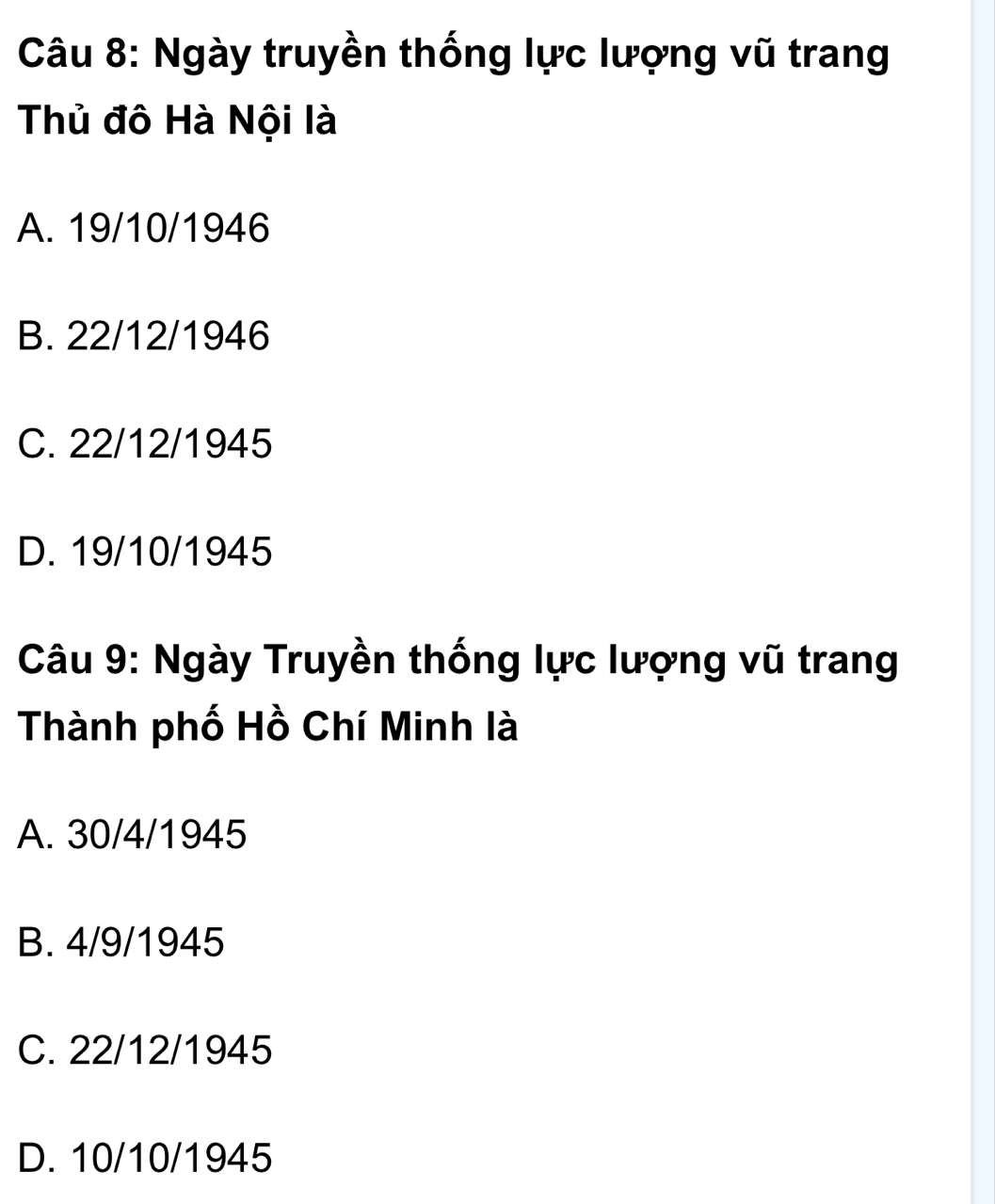 Ngày truyền thống lực lượng vũ trang
Thủ đô Hà Nội là
A. 19/10/1946
B. 22/12/1946
C. 22/12/1945
D. 19/10/1945
Câu 9: Ngày Truyền thống lực lượng vũ trang
Thành phố Hồ Chí Minh là
A. 30/4/1945
B. 4/9/1945
C. 22/12/1945
D. 10/10/1945