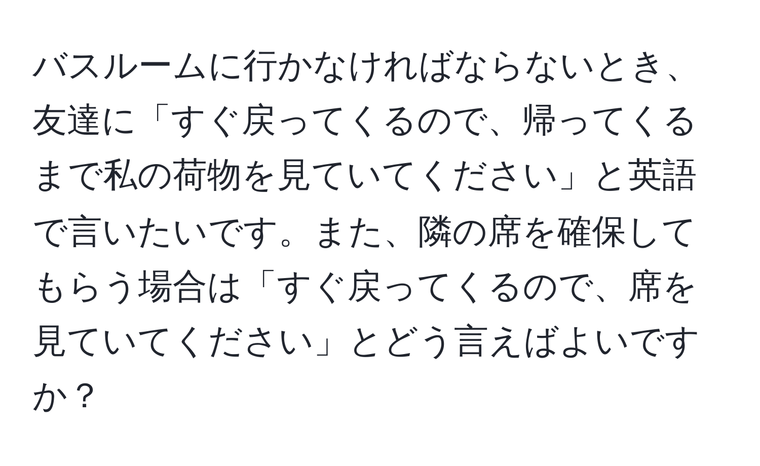 バスルームに行かなければならないとき、友達に「すぐ戻ってくるので、帰ってくるまで私の荷物を見ていてください」と英語で言いたいです。また、隣の席を確保してもらう場合は「すぐ戻ってくるので、席を見ていてください」とどう言えばよいですか？