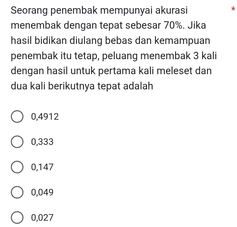 Seorang penembak mempunyai akurasi
*
menembak dengan tepat sebesar 70%. Jika
hasil bidikan diulang bebas dan kemampuan
penembak itu tetap, peluang menembak 3 kali
dengan hasil untuk pertama kali meleset dan
dua kali berikutnya tepat adalah
0,4912
0,333
0,147
0,049
0,027