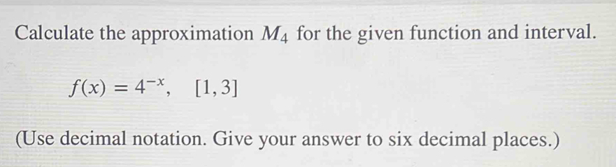 Calculate the approximation M_4 for the given function and interval.
f(x)=4^(-x), [1,3]
(Use decimal notation. Give your answer to six decimal places.)