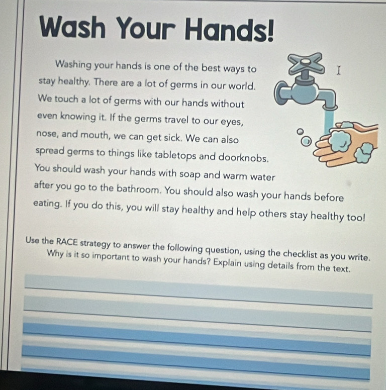 Wash Your Hands! 
Washing your hands is one of the best ways to 
stay healthy. There are a lot of germs in our world. 
We touch a lot of germs with our hands without 
even knowing it. If the germs travel to our eyes, 
nose, and mouth, we can get sick. We can also 
spread germs to things like tabletops and doorknobs. 
You should wash your hands with soap and warm water 
after you go to the bathroom. You should also wash your hands before 
eating. If you do this, you will stay healthy and help others stay healthy too! 
Use the RACE strategy to answer the following question, using the checklist as you write. 
Why is it so important to wash your hands? Explain using details from the text. 
_ 
_ 
_ 
_ 
_ 
_ 
_ 
_ 
_