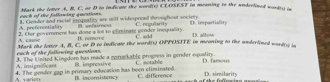 Mark the letter A, B, C, or D to indicate the word(s) CLOSEST in meaning to the underlined word(s) in
each of the following questions.
1. Gender and racial inequality are still widespread throughout society.
A. preferentiality B. unfairness C. regularity D. impartiality
2. Our government has done a lot to eliminate gender inequality. D. allow
A. cause B. remove C. add
Mark the letter A, B, C, or D to indicate the word(s) OPPOSITE in meaning to the underlined word(s) in
each of the following questions.
3. The United Kingdom has made a remarkable progress in gender equality.
A. insignificant B. impressive C. notable
D. famous
4. The gender gap in primary education has been eliminated.
A. variety B. inconsistency C. difference
D. similarity