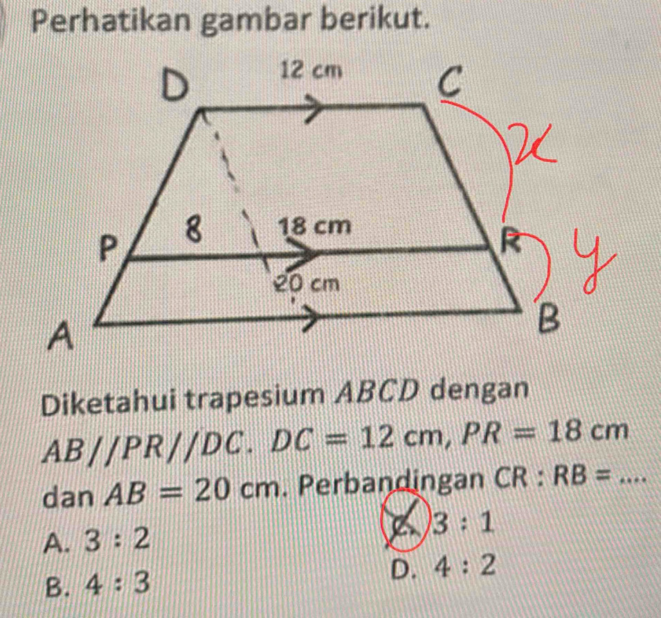 Perhatikan gambar berikut.
Diketahui trapesium ABCD dengan
AB//PR//DC. DC=12cm, PR=18cm
dan AB=20cm. Perbandingan CR:RB=... _
A. 3:2
3:1
B. 4:3 D. 4:2