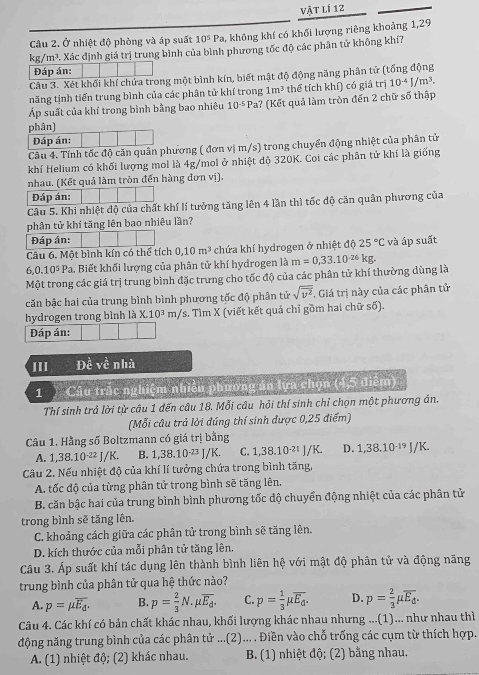 vật lí 12
Câu 2. Ở nhiệt độ phòng và áp suất 10^5Pa 1, không khí có khối lượng riêng khoảng 1,29
kg/m^3.. Xác định giá trị trung bình của bình phương tốc độ các phân tử không khí?
Đáp án:
Câu 3. Xét khối khí chứa trong một bình kín, biết mật độ động năng phân tử (tổng động
năng tịnh tiến trung bình của các phân tử khí trong 1m^3 thể tích khí) có giá trị 10^(-4)J/m^3.
Áp suất của khí trong bình bằng bao nhiêu 10^(-5) Pa? (Kết quả làm tròn đến 2 chữ số thập
phân)
Đáp án:
Câu 4. Tính tốc độ căn quân phương ( đơn vị m/s) trong chuyển động nhiệt của phân tử
khí Helium có khối lượng mol là 4g/mol ở nhiệt độ 320K. Coi các phân tử khí là giống
nhau. (Kết quả làm tròn đến hàng đơn vị).
Đáp án:
Câu 5. Khi nhiệt độ của chất khí lí tưởng tăng lên 4 lần thì tốc độ căn quân phương của
phân tử khí tăng lên bao nhiêu lần?
Đáp án:
Câu 6. Một bình kín có thể tích 0,10m^3 chứa khí hydrogen ở nhiệt độ 25°C và áp suất
6,0.10^5Pa 1. Biết khối lượng của phân tử khí hydrogen là m=0,33.10^(-26)kg.
Một trong các giá trị trung bình đặc trưng cho tốc độ của các phân tử khí thường dùng là
căn bậc hai của trung bình bình phương tốc độ phân tử sqrt(overline v^2). Giá trị này của các phân tử
hydrogen trong bình là X.10^3m/s s. Tìm X (viết kết quả chỉ gồm hai chữ số).
Đáp án:
III Đề về nhà
1 Câu trắc nghiệm nhiều phương án lựa chọn (4,5 điểm)
Thí sinh trả lời từ câu 1 đến câu 18. Mỗi câu hỏi thí sinh chỉ chọn một phương án.
(Mỗi câu trả lời đúng thí sinh được 0,25 điểm)
Câu 1. Hằng số Boltzmann có giá trị bằng
A. 1,3 8.10^(-22) J/K. B. 1,38.10·²³ J/K. C. 1,38.10·²¹ J/K. D. 1,38.10^(-19) J/K.
Cầu 2. Nếu nhiệt độ của khí lí tưởng chứa trong bình tăng,
A. tốc độ của từng phân tử trong bình sẽ tăng lên.
B. căn bậc hai của trung bình bình phương tốc độ chuyển động nhiệt của các phân tử
trong bình sẽ tăng lên.
C. khoảng cách giữa các phân tử trong bình sẽ tăng lên.
D. kích thước của mỗi phân tử tăng lên.
Câu 3. Áp suất khí tác dụng lên thành bình liên hệ với mật độ phân tử và động năng
trung bình của phân tử qua hệ thức nào?
A. p=mu overline E_d. B. p= 2/3 N.mu overline E_d. C. p= 1/3 mu overline E_d. D. p= 2/3 mu overline E_d.
Câu 4. Các khí có bản chất khác nhau, khối lượng khác nhau nhưng ...(1)... như nhau thì
động năng trung bình của các phân tử ...(2)... . Điền vào chỗ trống các cụm từ thích hợp.
A. (1) nhiệt độ; (2) khác nhau.  B. (1) nhiệt độ; (2) bằng nhau.