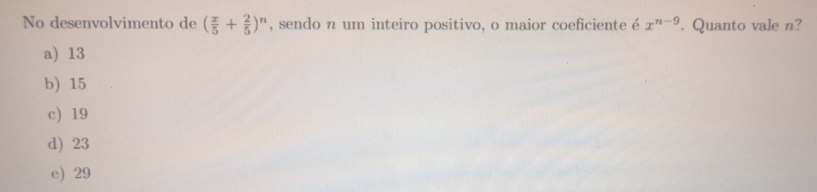 No desenvolvimento de ( x/5 + 2/5 )^n , sendo n um inteiro positivo, o maior coeficiente é x^(n-9). Quanto vale n?
a) 13
b) 15
c) 19
d) 23
e) 29