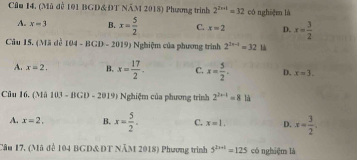 (Mũ đề 101 BGD&ĐT NăM 2018) Phương trình 2^(2x+1)=32 có nghiệm là
A. x=3 B. x= 5/2  C. x=2 D. x= 3/2 
Câu 15. (Mã đề 104 - BGD - 2019) Nghiệm của phương trình 2^(2x-1)=32 là
A. x=2. B. x= 17/2 . C. x= 5/2 . D. x=3. 
Câu 16. (Mã 103 - BGD - 2019) Nghiệm của phương trình 2^(2x-1)=8 là
A. x=2. B. x= 5/2 . C. x=1. D. x= 3/2 . 
Câu 17. (Mã đề 104 BGD&ĐT NÄM 2018) Phương trình 5^(2x+1)=125 có nghiệm là