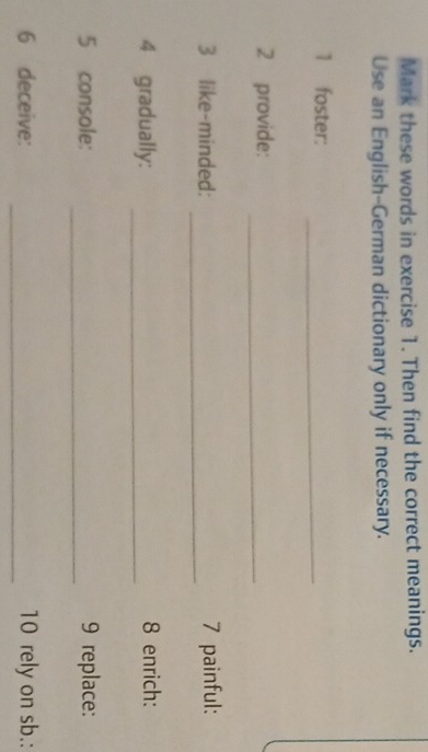 Mark these words in exercise 1. Then find the correct meanings. 
Use an English-German dictionary only if necessary. 
1 foster:_ 
2 provide:_ 
_ 
3 like-minded: 7 painful: 
4 gradually: _8 enrich: 
_ 
5 console: 9 replace: 
6 deceive: _10 rely on sb.: