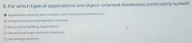 For which type of applications are object-oriented databases particularly suited?
Applications dealing with complex data structures and behaviors
Simple inventory management systems
Basic online banking applications
Hierarchical organizational structures
file storage systerns