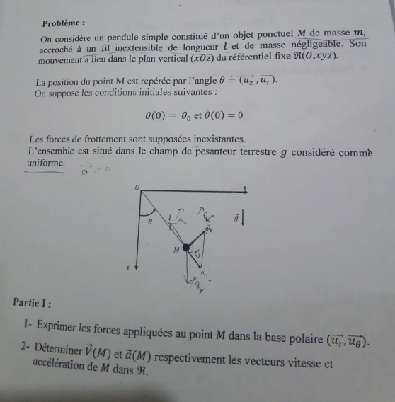 Problème :
On considère un pendule simple constitué d'un objet ponctuel M de masse m,
accroché à un fil inextensible de longueur l et de masse négligeable. Son
mouvement a lieu dans le plan vertical (xOz) du référentiel fixe R(O,xyz).
La position du point M est repérée par l'angle θ =(vector u_z,vector u_r).
On suppose les conditions initiales suivantes :
θ (0)=θ _0 et dot θ (0)=0
Les forces de frottement sont supposées inexistantes.
L'ensemble est situé dans le champ de pesanteur terrestre g considéré çommé
uniforme.
Partie I :
1- Exprimer les forces appliquées au point M dans la base polaire (vector u_T,vector u_θ ).
2- Déterminer vector V(M) et vector a(M) respectivement les vecteurs vitesse et
accélération de M dans R.