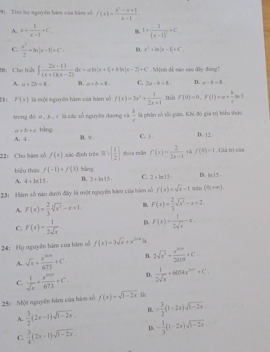 9: Tìm họ nguyên hàm của hàm số f(x)= (x^2-x+1)/x-1 .
A. x+ 1/x-1 +C. 1+frac 1(x-1)^2+C_.
B.
C.  x^2/2 +ln |x-1|+C.
D. x^2+ln |x-1|+C.
20: Cho biết ∈t  (2x-13)/(x+1)(x-2) dx=aln |x+1|+bln |x-2|+C Mệnh đề nào sau đây đúng?
A. a+2b=8. B. a+b=8. C. 2a-b=8. D. a-b=8.
21: F(x) là một nguyên hàm của hàm số f(x)=3x^2+ 1/2x+1 . Biết F(0)=0,F(1)=a+ b/c ln 3
trong đó a , b , c là các số nguyên dương và  b/c  là phân số tối giản. Khi đó giá trị biểu thức
a+b+c bằng.
A. 4 . B. 9 . C. 3 . D. 12 .
22: Cho hàm số f(x) xác định trên R  1/2  thỏa mãn f'(x)= 2/2x-1  và f(0)=1. Giá trị của
biểu thức f(-1)+f(3) bằng
A. 4+ln 15.
B. 3+ln 15.
C. 2+ln 15·
D. ln 15.
23: Hàm số nào dưới đây là một nguyên hàm của hàm số f(x)=sqrt(x)-1trhat en(0;+∈fty ).
A. F(x)= 2/3 sqrt[3](x^2)-x+1.
B. F(x)= 2/3 sqrt(x^3)-x+2.
C. F(x)= 1/2sqrt(x) .
D. F(x)= 1/2sqrt(x) -x.
24: Họ nguyên hàm của hàm số f(x)=3sqrt(x)+x^(2018) là
A. sqrt(x)+ x^(2019)/673 +C.
B. 2sqrt(x^3)+ x^(2019)/2019 +C.
C.  1/sqrt(x) + x^(2019)/673 +C.
D.  1/2sqrt(x) +6054x^(2017)+C.
25: Một nguyên hàm của hàm số f(x)=sqrt(1-2x) là:
A.  3/2 (2x-1)sqrt(1-2x).
B. - 3/2 (1-2x)sqrt(1-2x).
C.  3/4 (2x-1)sqrt(1-2x).
D. - 1/3 (1-2x)sqrt(1-2x).