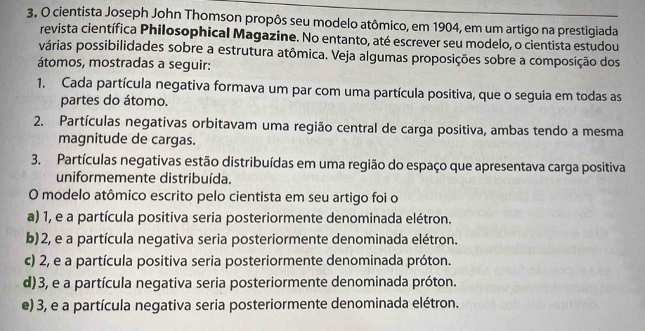 cientista Joseph John Thomson propôs seu modelo atômico, em 1904, em um artigo na prestigiada
revista científica Philosophical Magazine. No entanto, até escrever seu modelo, o cientista estudou
várias possibilidades sobre a estrutura atômica. Veja algumas proposições sobre a composição dos
átomos, mostradas a seguir:
1. Cada partícula negativa formava um par com uma partícula positiva, que o seguia em todas as
partes do átomo.
2. Partículas negativas orbitavam uma região central de carga positiva, ambas tendo a mesma
magnitude de cargas.
3. Partículas negativas estão distribuídas em uma região do espaço que apresentava carga positiva
uniformemente distribuída.
O modelo atômico escrito pelo cientista em seu artigo foi o
a) 1, e a partícula positiva seria posteriormente denominada elétron.
b) 2, e a partícula negativa seria posteriormente denominada elétron.
c) 2, e a partícula positiva seria posteriormente denominada próton.
d) 3, e a partícula negativa seria posteriormente denominada próton.
e) 3, e a partícula negativa seria posteriormente denominada elétron.