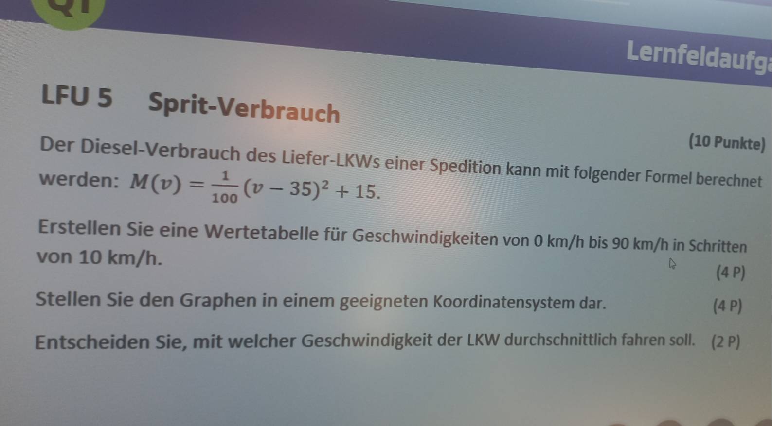 Lernfeldaufg 
LFU 5 Sprit-Verbrauch 
(10 Punkte) 
Der Diesel-Verbrauch des Liefer-LKWs einer Spedition kann mit folgender Formel berechnet 
werden: M(v)= 1/100 (v-35)^2+15. 
Erstellen Sie eine Wertetabelle für Geschwindigkeiten von 0 km/h bis 90 km/h in Schritten 
von 10 km/h. (4 P) 
Stellen Sie den Graphen in einem geeigneten Koordinatensystem dar. (4 P) 
Entscheiden Sie, mit welcher Geschwindigkeit der LKW durchschnittlich fahren soll. (2 P)