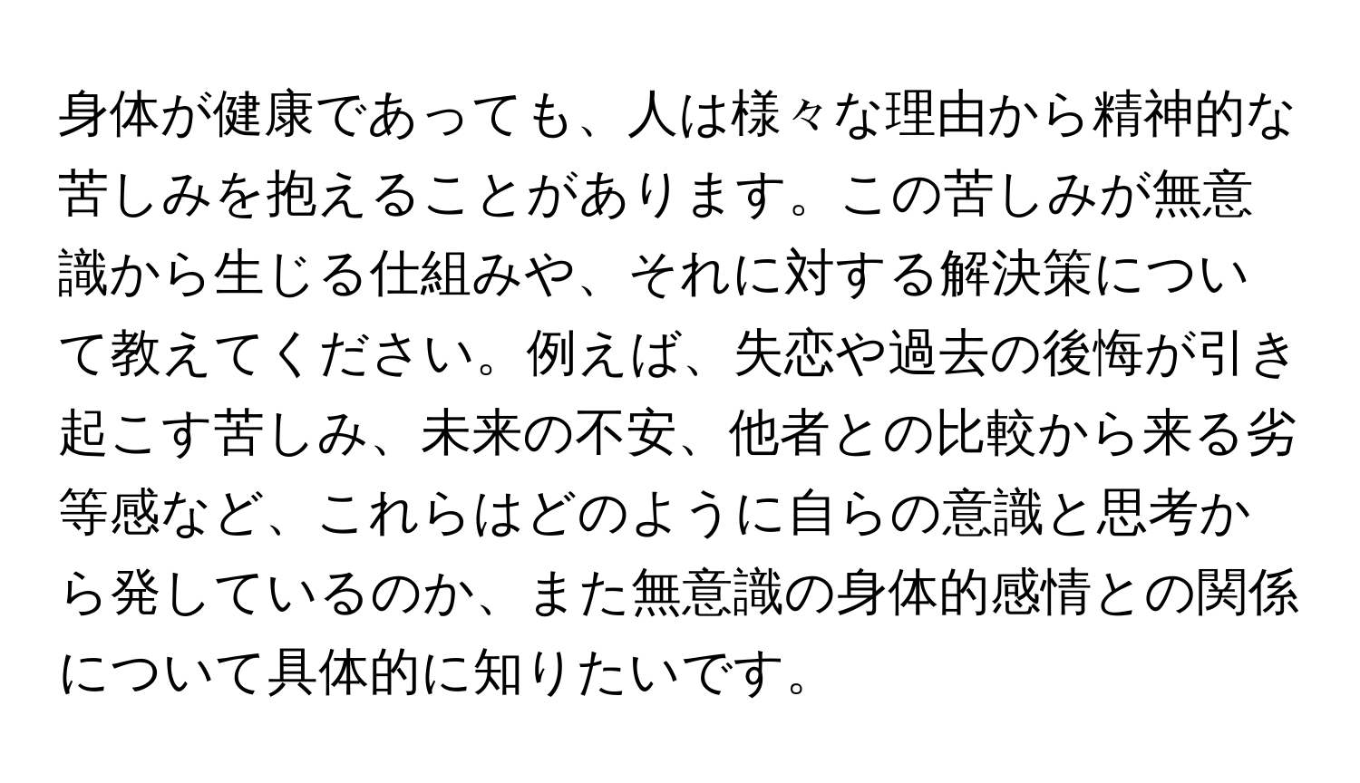 身体が健康であっても、人は様々な理由から精神的な苦しみを抱えることがあります。この苦しみが無意識から生じる仕組みや、それに対する解決策について教えてください。例えば、失恋や過去の後悔が引き起こす苦しみ、未来の不安、他者との比較から来る劣等感など、これらはどのように自らの意識と思考から発しているのか、また無意識の身体的感情との関係について具体的に知りたいです。