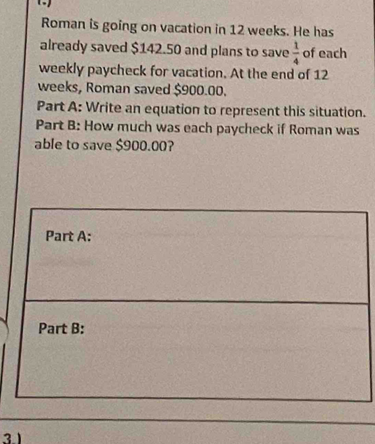 Roman is going on vacation in 12 weeks. He has 
already saved $142.50 and plans to save  1/4  of each 
weekly paycheck for vacation. At the end of 12
weeks, Roman saved $900.00. 
Part A: Write an equation to represent this situation. 
Part B: How much was each paycheck if Roman was 
able to save $900.00? 
3 1