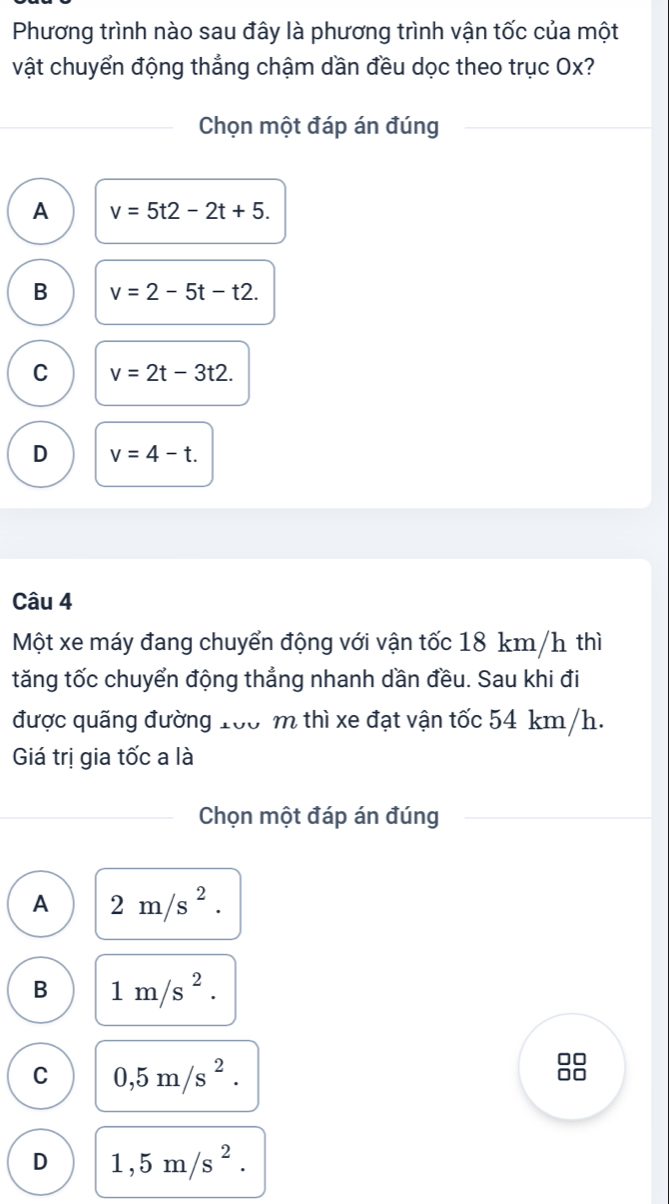 Phương trình nào sau đây là phương trình vận tốc của một
vật chuyển động thẳng chậm dần đều dọc theo trục Ox?
Chọn một đáp án đúng
A v=5t2-2t+5.
B v=2-5t-t2.
C v=2t-3t2.
D v=4-t. 
Câu 4
Một xe máy đang chuyển động với vận tốc 18 km/h thì
tăng tốc chuyển động thẳng nhanh dần đều. Sau khi đi
được quãng đường 100 m thì xe đạt vận tốc 54 km/h.
Giá trị gia tốc a là
Chọn một đáp án đúng
A 2m/s^2.
B 1m/s^2.
C 0,5m/s^2. 
an
D 1,5m/s^2.