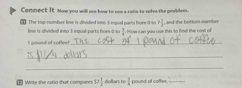 Connect It Now you will see how to use a ratio to solve the problem. 
The top number line is divided into 3 equal parts from 0 to 7 1/2  , and the bottom number 
line is divided into 3 equal parts from 0 to  3/4 . How can you use this to find the cost of
1 pound of coffee?_ 
_ 
_ 
Write the ratio that compares $7 1/2  dollars to  3/4  pound of coffee._