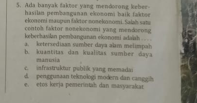 Ada banyak faktor yang mendorong keber-
hasilan pembangunan ekonomi baik faktor
ekonomi maupun faktor nonekonomi. Salah satu
contoh faktor nonekonomi yang mendorong
keberhasilan pembangunan ekonomi adalah . . . .
a. ketersediaan sumber daya alam melimpah
b. kuantitas dan kualitas sumber daya
manusia
c. infrastruktur publik yang memadai
d. penggunaan teknologi modern dan canggih
e. etos kerja pemerintah dan masyarakat